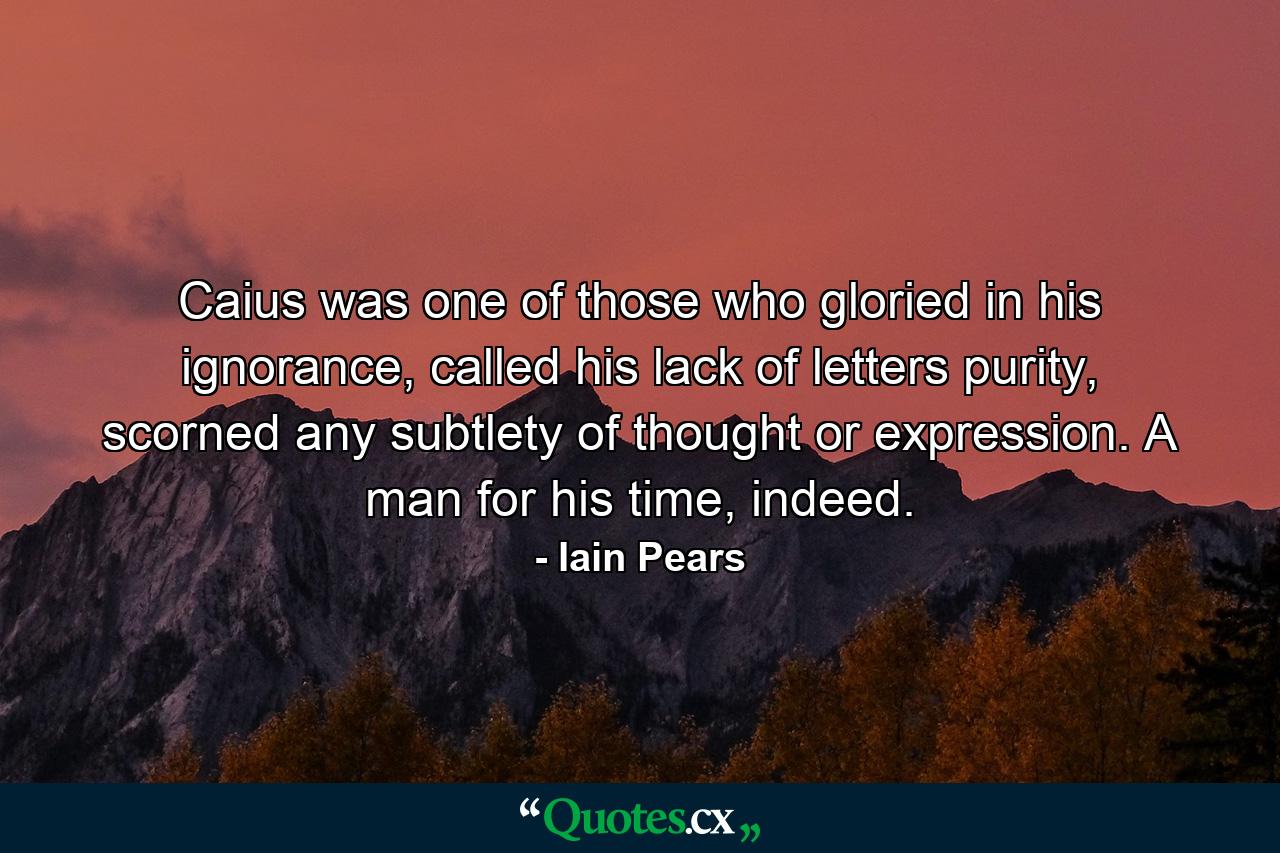 Caius was one of those who gloried in his ignorance, called his lack of letters purity, scorned any subtlety of thought or expression. A man for his time, indeed. - Quote by Iain Pears