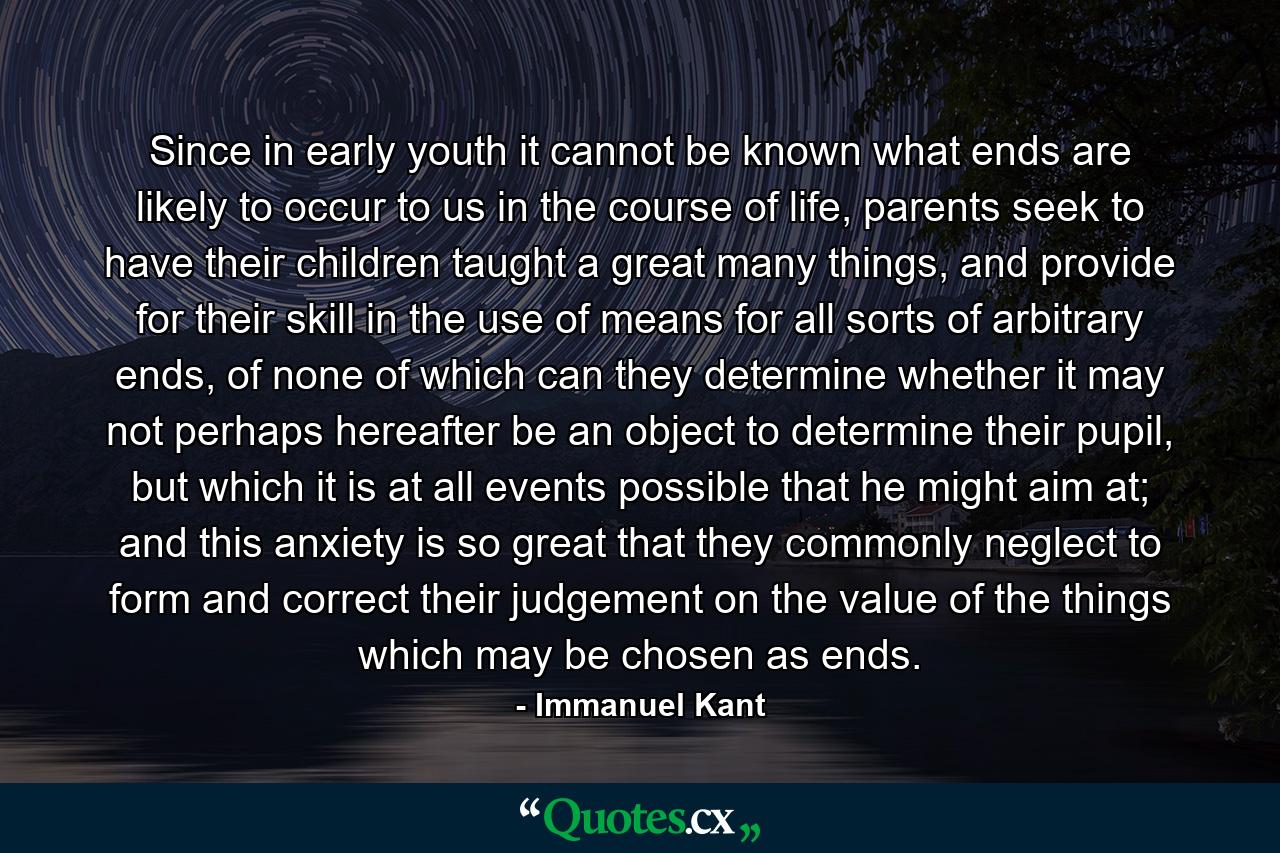 Since in early youth it cannot be known what ends are likely to occur to us in the course of life, parents seek to have their children taught a great many things, and provide for their skill in the use of means for all sorts of arbitrary ends, of none of which can they determine whether it may not perhaps hereafter be an object to determine their pupil, but which it is at all events possible that he might aim at; and this anxiety is so great that they commonly neglect to form and correct their judgement on the value of the things which may be chosen as ends. - Quote by Immanuel Kant