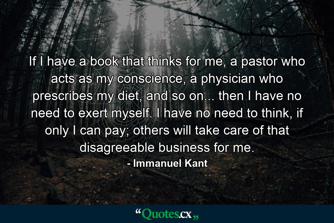 If I have a book that thinks for me, a pastor who acts as my conscience, a physician who prescribes my diet, and so on... then I have no need to exert myself. I have no need to think, if only I can pay; others will take care of that disagreeable business for me. - Quote by Immanuel Kant