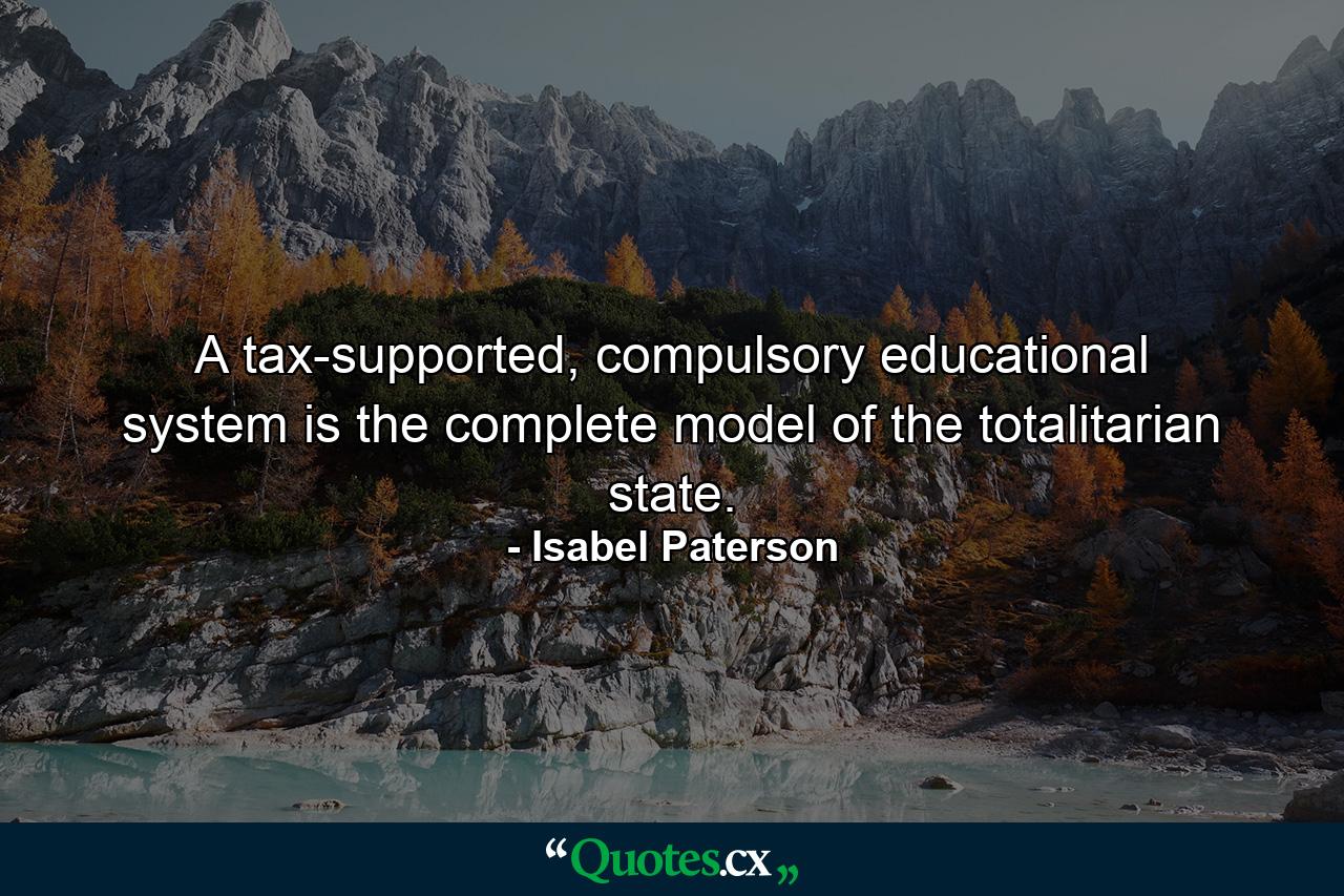 A tax-supported, compulsory educational system is the complete model of the totalitarian state. - Quote by Isabel Paterson