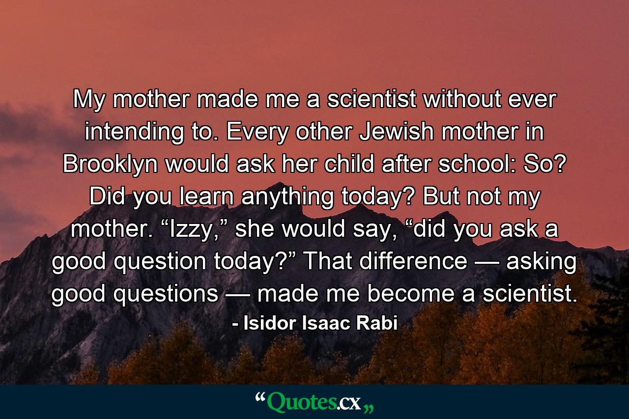 My mother made me a scientist without ever intending to. Every other Jewish mother in Brooklyn would ask her child after school: So? Did you learn anything today? But not my mother. “Izzy,” she would say, “did you ask a good question today?” That difference — asking good questions — made me become a scientist. - Quote by Isidor Isaac Rabi