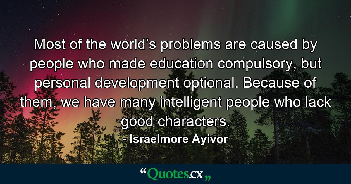 Most of the world’s problems are caused by people who made education compulsory, but personal development optional. Because of them, we have many intelligent people who lack good characters. - Quote by Israelmore Ayivor