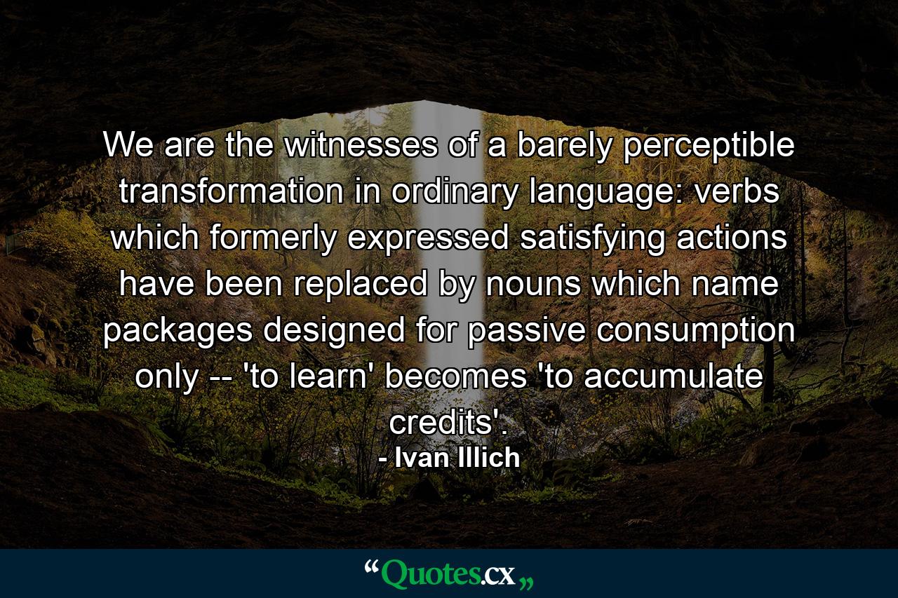 We are the witnesses of a barely perceptible transformation in ordinary language: verbs which formerly expressed satisfying actions have been replaced by nouns which name packages designed for passive consumption only -- 'to learn' becomes 'to accumulate credits'. - Quote by Ivan Illich