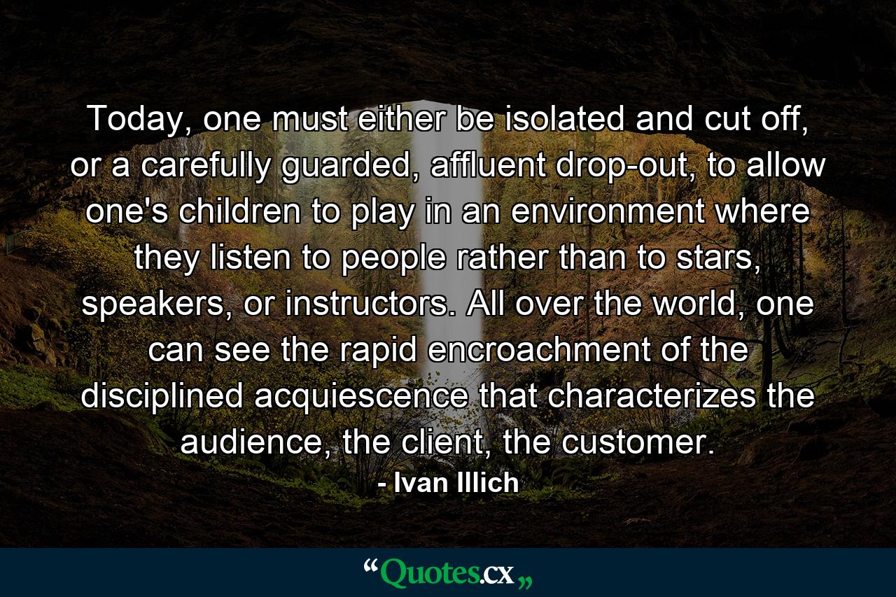 Today, one must either be isolated and cut off, or a carefully guarded, affluent drop-out, to allow one's children to play in an environment where they listen to people rather than to stars, speakers, or instructors. All over the world, one can see the rapid encroachment of the disciplined acquiescence that characterizes the audience, the client, the customer. - Quote by Ivan Illich