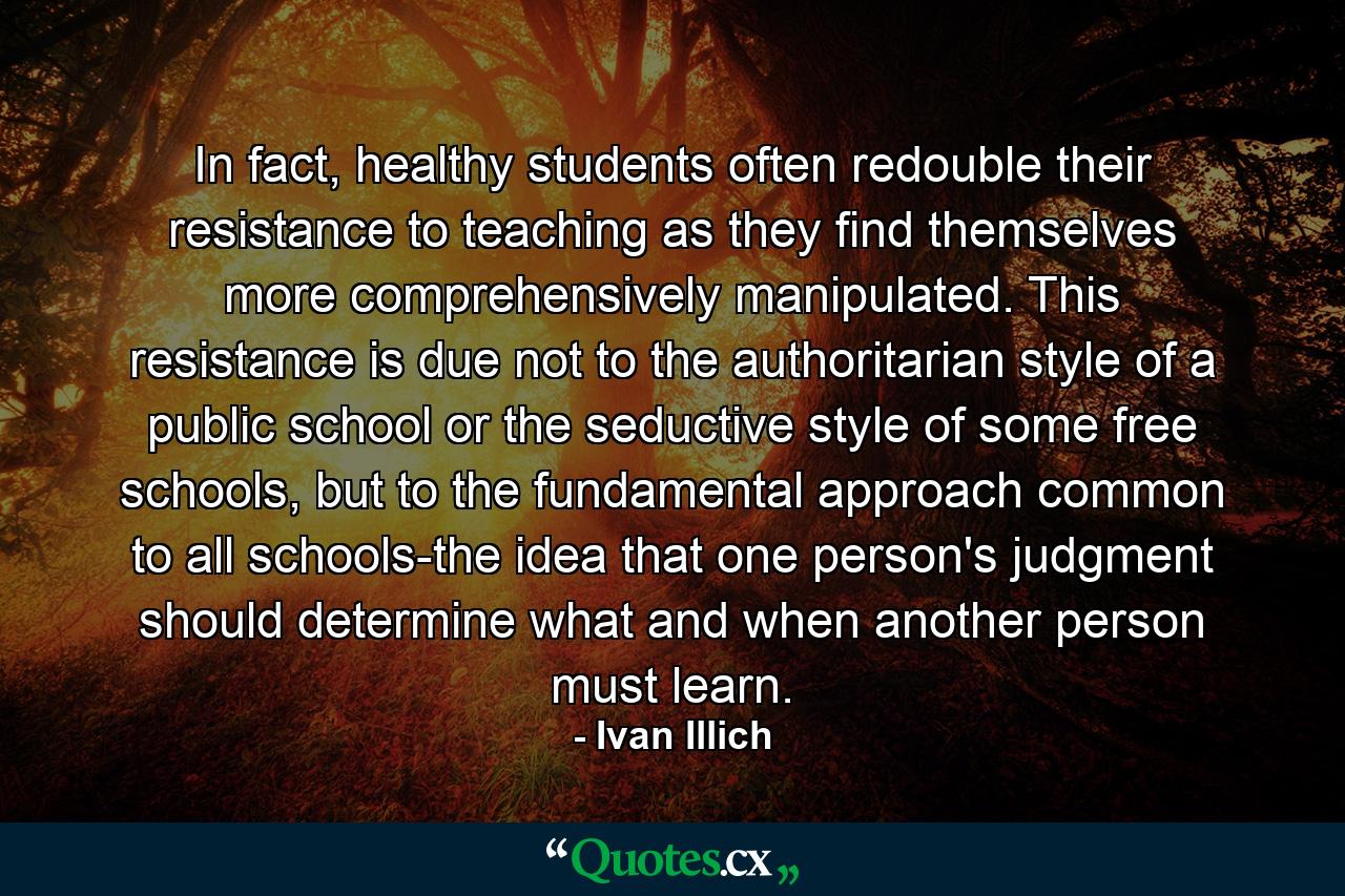 In fact, healthy students often redouble their resistance to teaching as they find themselves more comprehensively manipulated. This resistance is due not to the authoritarian style of a public school or the seductive style of some free schools, but to the fundamental approach common to all schools-the idea that one person's judgment should determine what and when another person must learn. - Quote by Ivan Illich