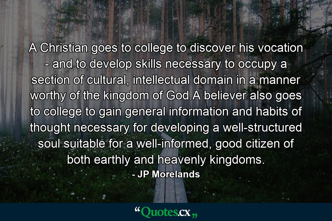 A Christian goes to college to discover his vocation - and to develop skills necessary to occupy a section of cultural, intellectual domain in a manner worthy of the kingdom of God.A believer also goes to college to gain general information and habits of thought necessary for developing a well-structured soul suitable for a well-informed, good citizen of both earthly and heavenly kingdoms. - Quote by JP Morelands