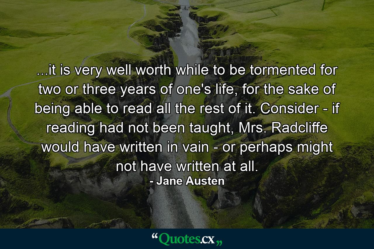 ...it is very well worth while to be tormented for two or three years of one's life, for the sake of being able to read all the rest of it. Consider - if reading had not been taught, Mrs. Radcliffe would have written in vain - or perhaps might not have written at all. - Quote by Jane Austen