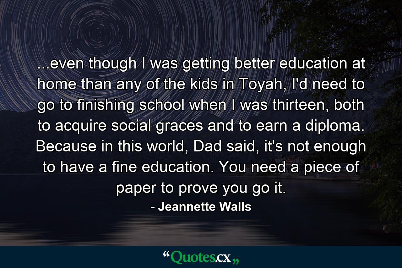 ...even though I was getting better education at home than any of the kids in Toyah, I'd need to go to finishing school when I was thirteen, both to acquire social graces and to earn a diploma. Because in this world, Dad said, it's not enough to have a fine education. You need a piece of paper to prove you go it. - Quote by Jeannette Walls