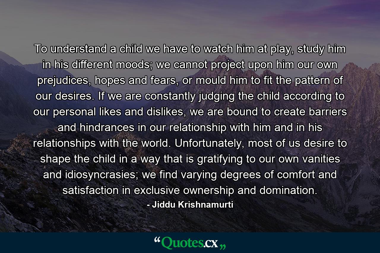 To understand a child we have to watch him at play, study him in his different moods; we cannot project upon him our own prejudices, hopes and fears, or mould him to fit the pattern of our desires. If we are constantly judging the child according to our personal likes and dislikes, we are bound to create barriers and hindrances in our relationship with him and in his relationships with the world. Unfortunately, most of us desire to shape the child in a way that is gratifying to our own vanities and idiosyncrasies; we find varying degrees of comfort and satisfaction in exclusive ownership and domination. - Quote by Jiddu Krishnamurti