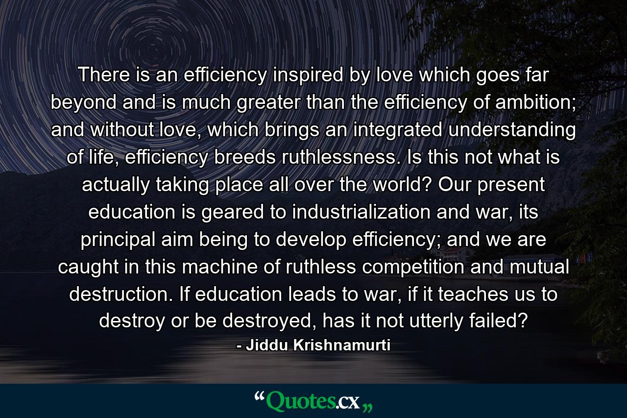 There is an efficiency inspired by love which goes far beyond and is much greater than the efficiency of ambition; and without love, which brings an integrated understanding of life, efficiency breeds ruthlessness. Is this not what is actually taking place all over the world? Our present education is geared to industrialization and war, its principal aim being to develop efficiency; and we are caught in this machine of ruthless competition and mutual destruction. If education leads to war, if it teaches us to destroy or be destroyed, has it not utterly failed? - Quote by Jiddu Krishnamurti