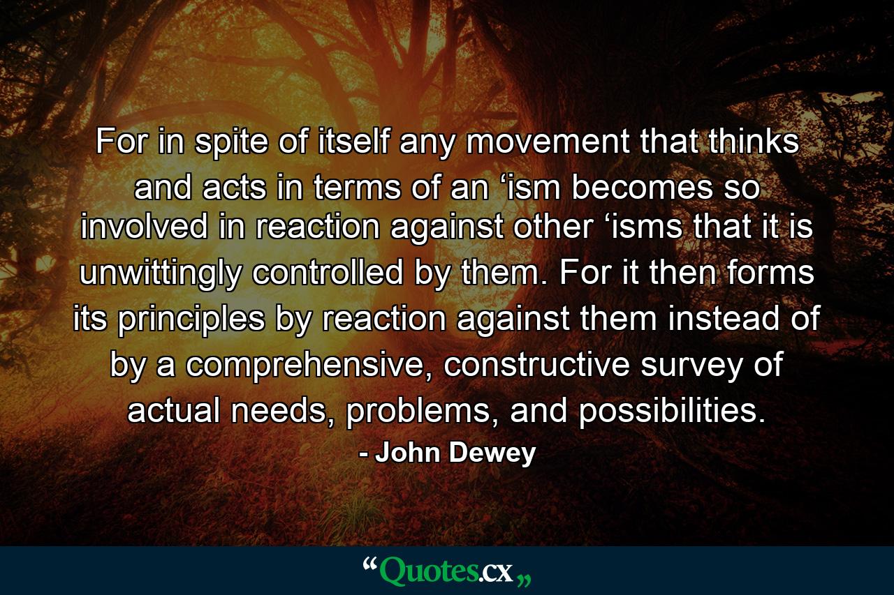 For in spite of itself any movement that thinks and acts in terms of an ‘ism becomes so involved in reaction against other ‘isms that it is unwittingly controlled by them. For it then forms its principles by reaction against them instead of by a comprehensive, constructive survey of actual needs, problems, and possibilities. - Quote by John Dewey