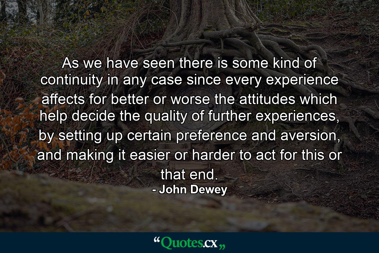 As we have seen there is some kind of continuity in any case since every experience affects for better or worse the attitudes which help decide the quality of further experiences, by setting up certain preference and aversion, and making it easier or harder to act for this or that end. - Quote by John Dewey