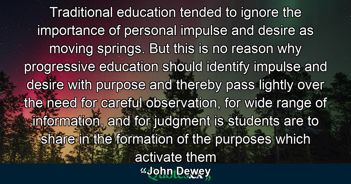 Traditional education tended to ignore the importance of personal impulse and desire as moving springs. But this is no reason why progressive education should identify impulse and desire with purpose and thereby pass lightly over the need for careful observation, for wide range of information, and for judgment is students are to share in the formation of the purposes which activate them - Quote by John Dewey