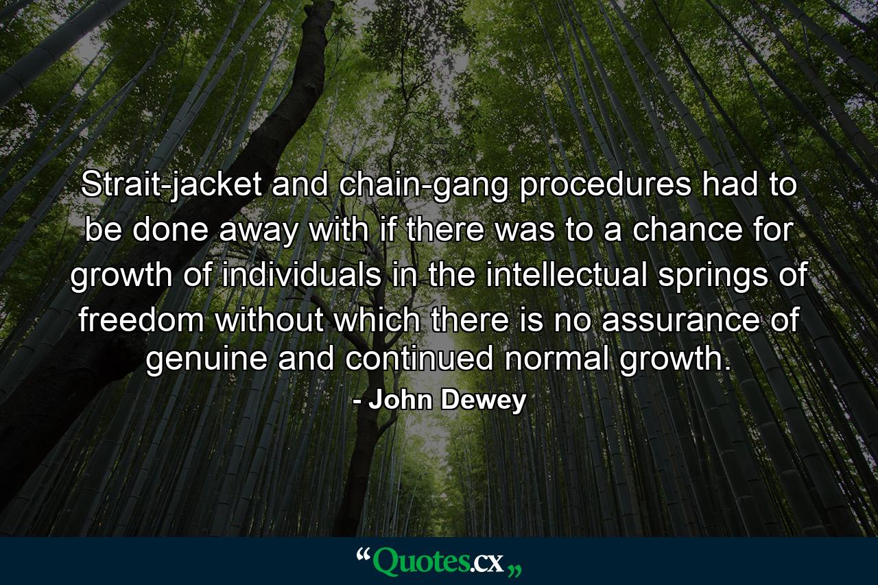 Strait-jacket and chain-gang procedures had to be done away with if there was to a chance for growth of individuals in the intellectual springs of freedom without which there is no assurance of genuine and continued normal growth. - Quote by John Dewey