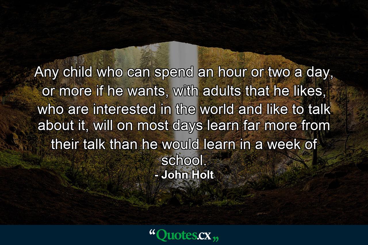 Any child who can spend an hour or two a day, or more if he wants, with adults that he likes, who are interested in the world and like to talk about it, will on most days learn far more from their talk than he would learn in a week of school. - Quote by John Holt