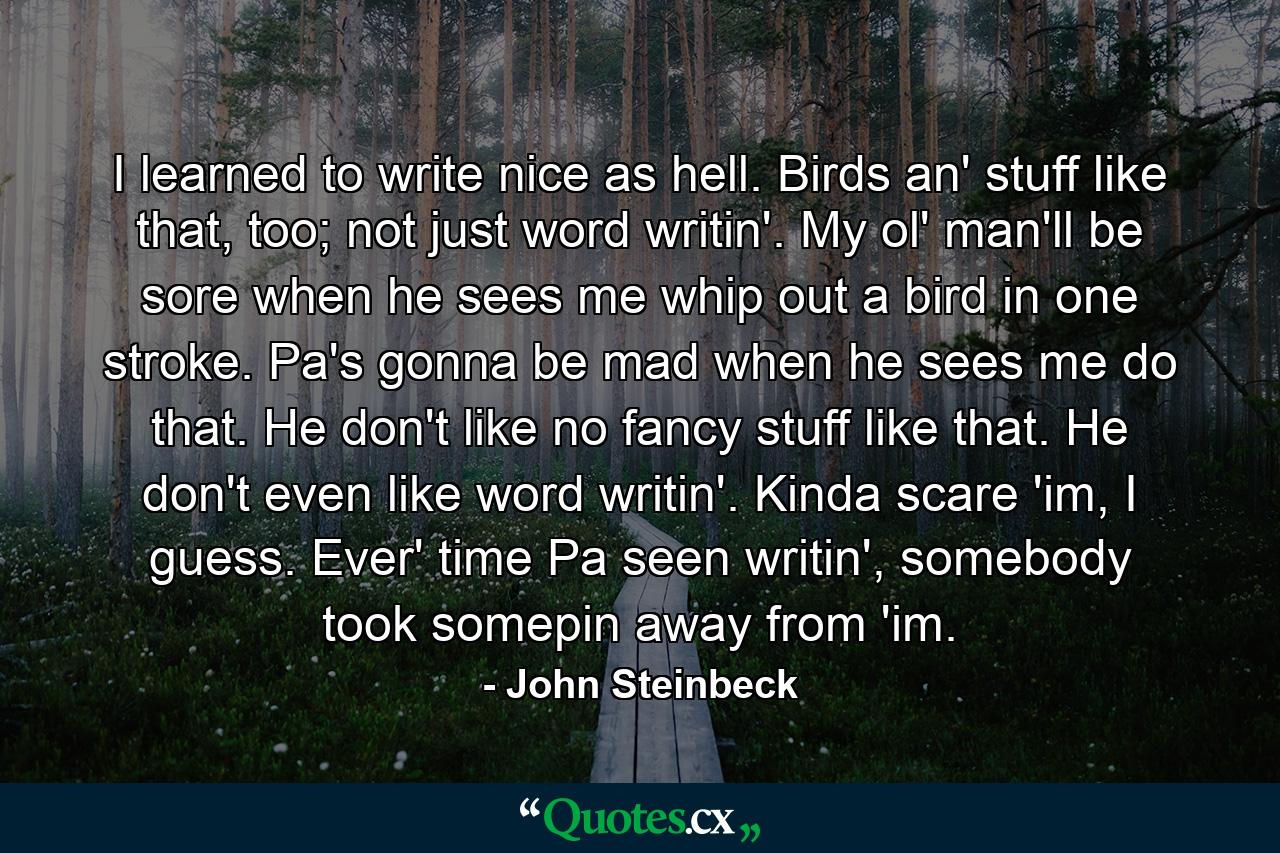 I learned to write nice as hell. Birds an' stuff like that, too; not just word writin'. My ol' man'll be sore when he sees me whip out a bird in one stroke. Pa's gonna be mad when he sees me do that. He don't like no fancy stuff like that. He don't even like word writin'. Kinda scare 'im, I guess. Ever' time Pa seen writin', somebody took somepin away from 'im. - Quote by John Steinbeck