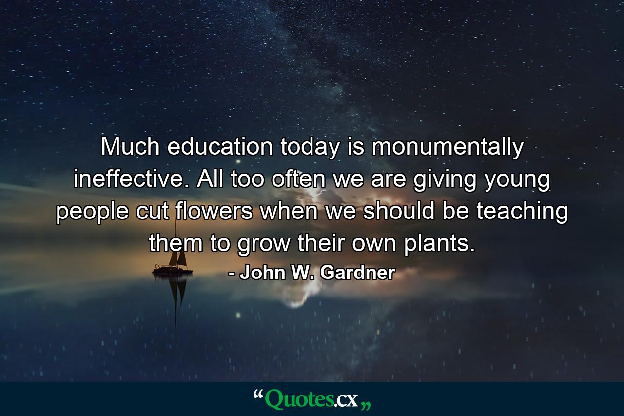 Much education today is monumentally ineffective. All too often we are giving young people cut flowers when we should be teaching them to grow their own plants. - Quote by John W. Gardner