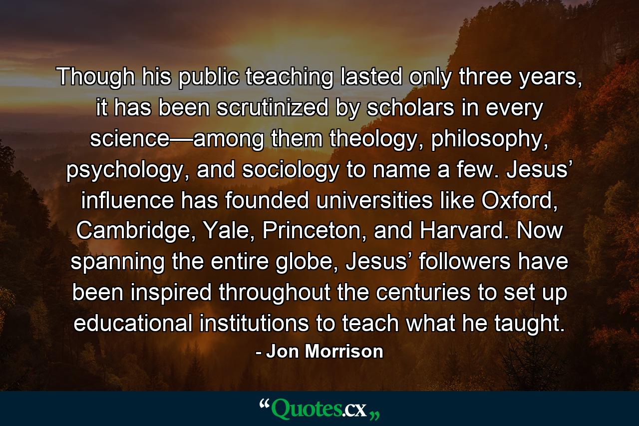 Though his public teaching lasted only three years, it has been scrutinized by scholars in every science—among them theology, philosophy, psychology, and sociology to name a few. Jesus’ influence has founded universities like Oxford, Cambridge, Yale, Princeton, and Harvard. Now spanning the entire globe, Jesus’ followers have been inspired throughout the centuries to set up educational institutions to teach what he taught. - Quote by Jon Morrison