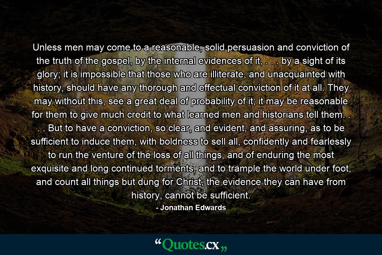 Unless men may come to a reasonable, solid persuasion and conviction of the truth of the gospel, by the internal evidences of it, . . . by a sight of its glory; it is impossible that those who are illiterate, and unacquainted with history, should have any thorough and effectual conviction of it at all. They may without this, see a great deal of probability of it; it may be reasonable for them to give much credit to what learned men and historians tell them. . . . But to have a conviction, so clear, and evident, and assuring, as to be sufficient to induce them, with boldness to sell all, confidently and fearlessly to run the venture of the loss of all things, and of enduring the most exquisite and long continued torments, and to trample the world under foot, and count all things but dung for Christ, the evidence they can have from history, cannot be sufficient. - Quote by Jonathan Edwards