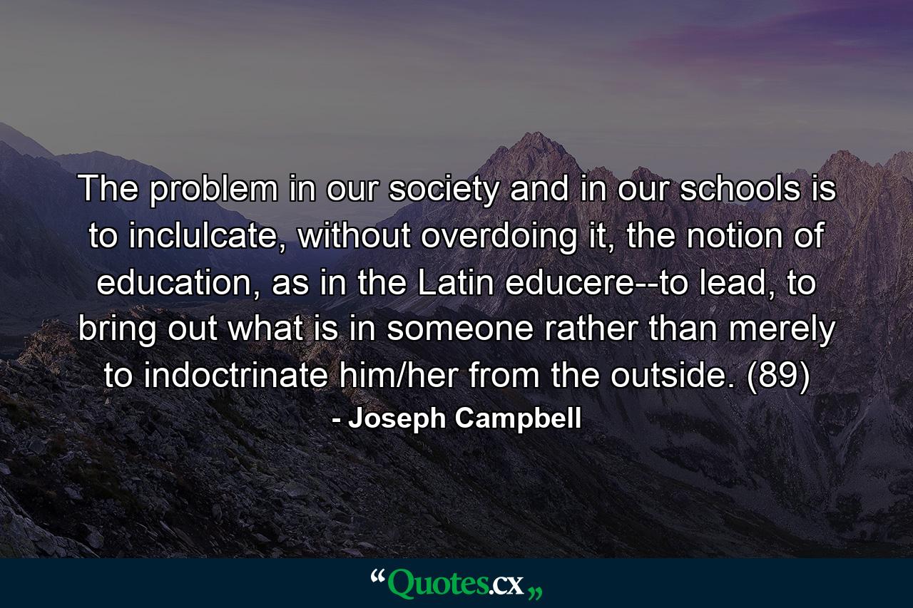 The problem in our society and in our schools is to inclulcate, without overdoing it, the notion of education, as in the Latin educere--to lead, to bring out what is in someone rather than merely to indoctrinate him/her from the outside. (89) - Quote by Joseph Campbell