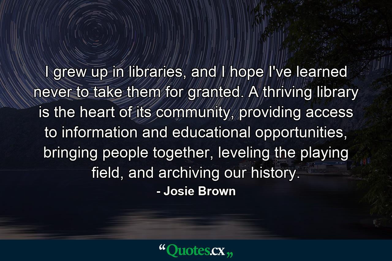 I grew up in libraries, and I hope I've learned never to take them for granted. A thriving library is the heart of its community, providing access to information and educational opportunities, bringing people together, leveling the playing field, and archiving our history. - Quote by Josie Brown