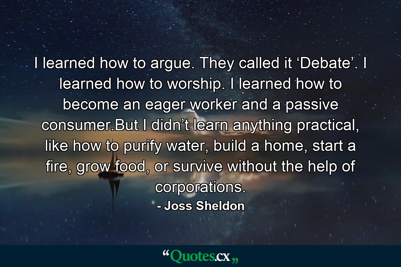 I learned how to argue. They called it ‘Debate’. I learned how to worship. I learned how to become an eager worker and a passive consumer.But I didn’t learn anything practical, like how to purify water, build a home, start a fire, grow food, or survive without the help of corporations. - Quote by Joss Sheldon