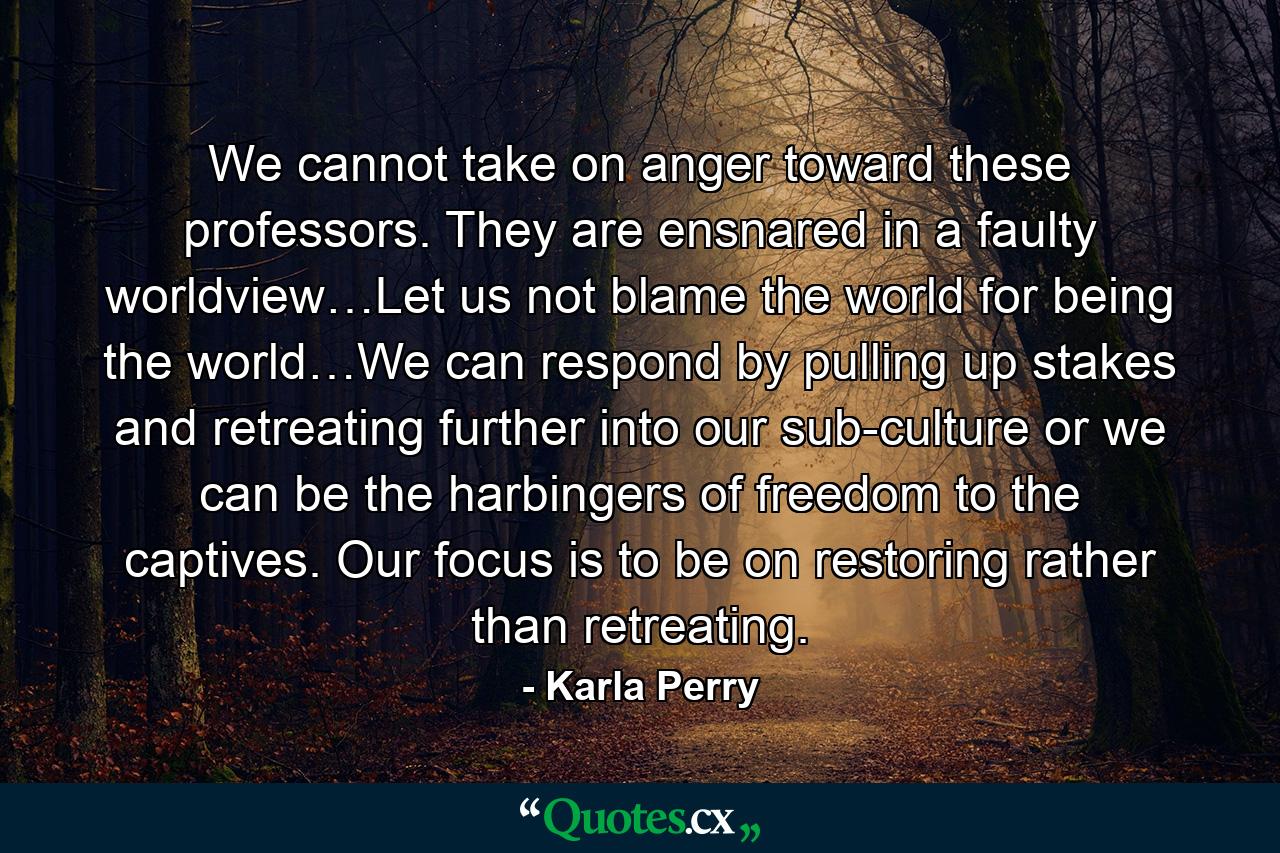 We cannot take on anger toward these professors. They are ensnared in a faulty worldview…Let us not blame the world for being the world…We can respond by pulling up stakes and retreating further into our sub-culture or we can be the harbingers of freedom to the captives. Our focus is to be on restoring rather than retreating. - Quote by Karla Perry