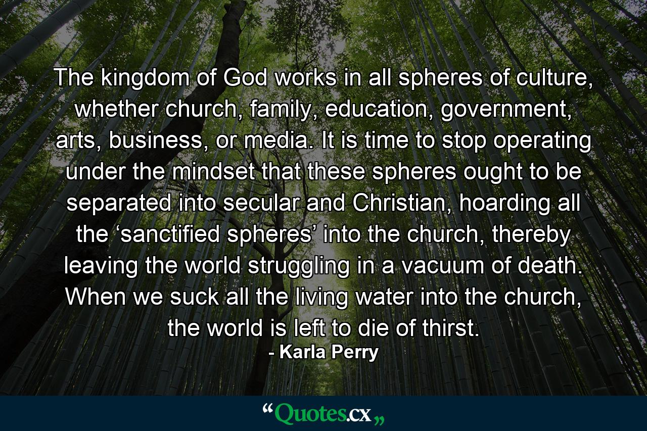 The kingdom of God works in all spheres of culture, whether church, family, education, government, arts, business, or media. It is time to stop operating under the mindset that these spheres ought to be separated into secular and Christian, hoarding all the ‘sanctified spheres’ into the church, thereby leaving the world struggling in a vacuum of death. When we suck all the living water into the church, the world is left to die of thirst. - Quote by Karla Perry