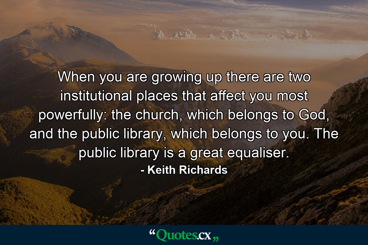 When you are growing up there are two institutional places that affect you most powerfully: the church, which belongs to God, and the public library, which belongs to you. The public library is a great equaliser. - Quote by Keith Richards