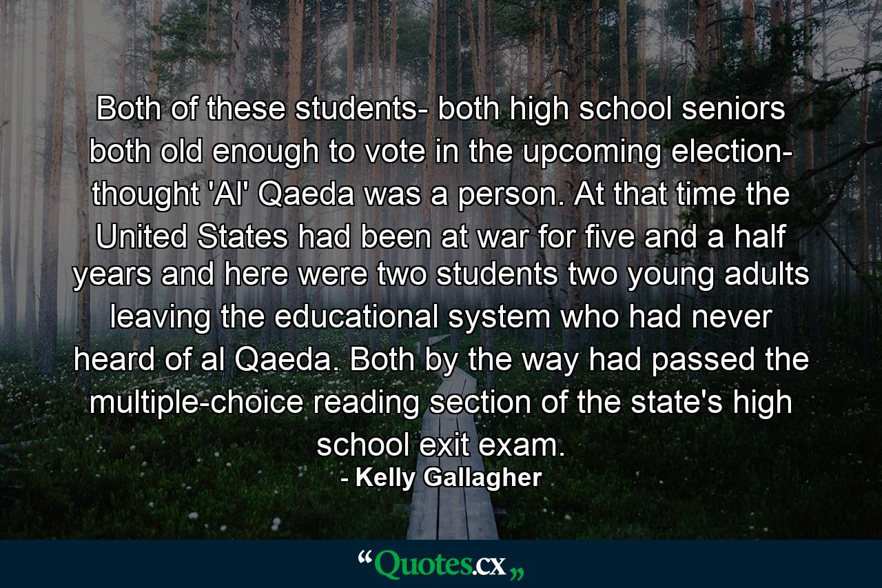 Both of these students- both high school seniors both old enough to vote in the upcoming election- thought 'Al' Qaeda was a person. At that time the United States had been at war for five and a half years and here were two students two young adults leaving the educational system who had never heard of al Qaeda. Both by the way had passed the multiple-choice reading section of the state's high school exit exam. - Quote by Kelly Gallagher