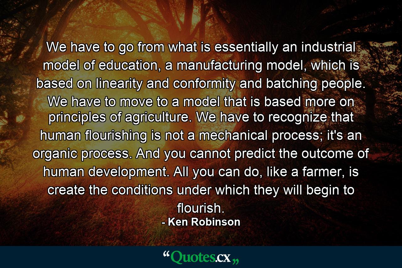 We have to go from what is essentially an industrial model of education, a manufacturing model, which is based on linearity and conformity and batching people. We have to move to a model that is based more on principles of agriculture. We have to recognize that human flourishing is not a mechanical process; it's an organic process. And you cannot predict the outcome of human development. All you can do, like a farmer, is create the conditions under which they will begin to flourish. - Quote by Ken Robinson