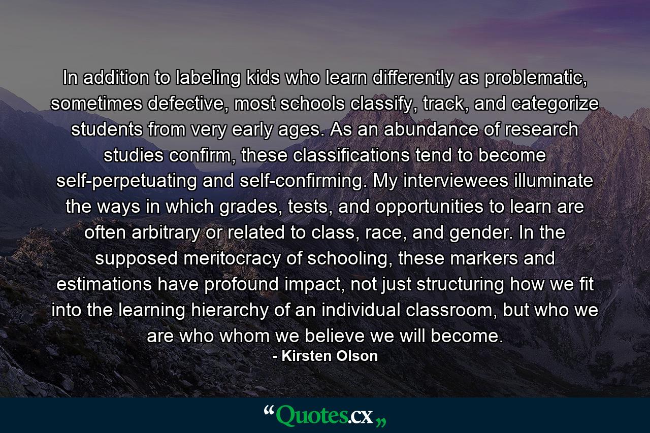 In addition to labeling kids who learn differently as problematic, sometimes defective, most schools classify, track, and categorize students from very early ages. As an abundance of research studies confirm, these classifications tend to become self-perpetuating and self-confirming. My interviewees illuminate the ways in which grades, tests, and opportunities to learn are often arbitrary or related to class, race, and gender. In the supposed meritocracy of schooling, these markers and estimations have profound impact, not just structuring how we fit into the learning hierarchy of an individual classroom, but who we are who whom we believe we will become. - Quote by Kirsten Olson