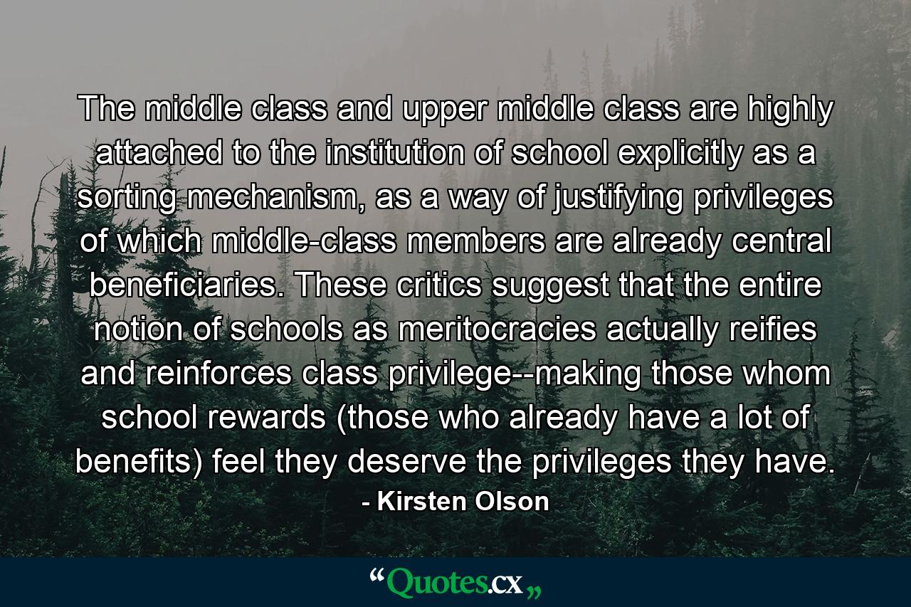 The middle class and upper middle class are highly attached to the institution of school explicitly as a sorting mechanism, as a way of justifying privileges of which middle-class members are already central beneficiaries. These critics suggest that the entire notion of schools as meritocracies actually reifies and reinforces class privilege--making those whom school rewards (those who already have a lot of benefits) feel they deserve the privileges they have. - Quote by Kirsten Olson