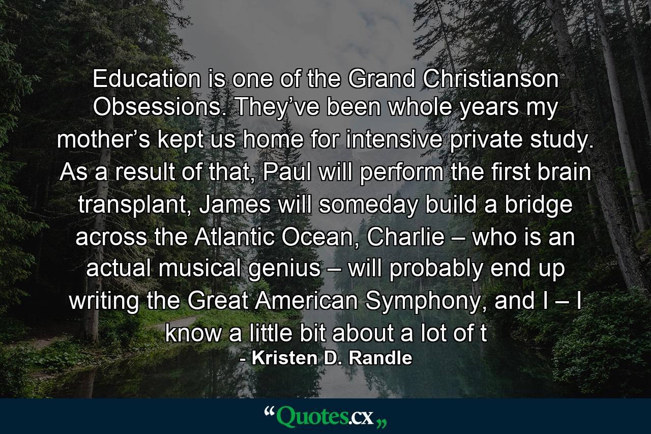 Education is one of the Grand Christianson Obsessions. They’ve been whole years my mother’s kept us home for intensive private study. As a result of that, Paul will perform the first brain transplant, James will someday build a bridge across the Atlantic Ocean, Charlie – who is an actual musical genius – will probably end up writing the Great American Symphony, and I – I know a little bit about a lot of t - Quote by Kristen D. Randle