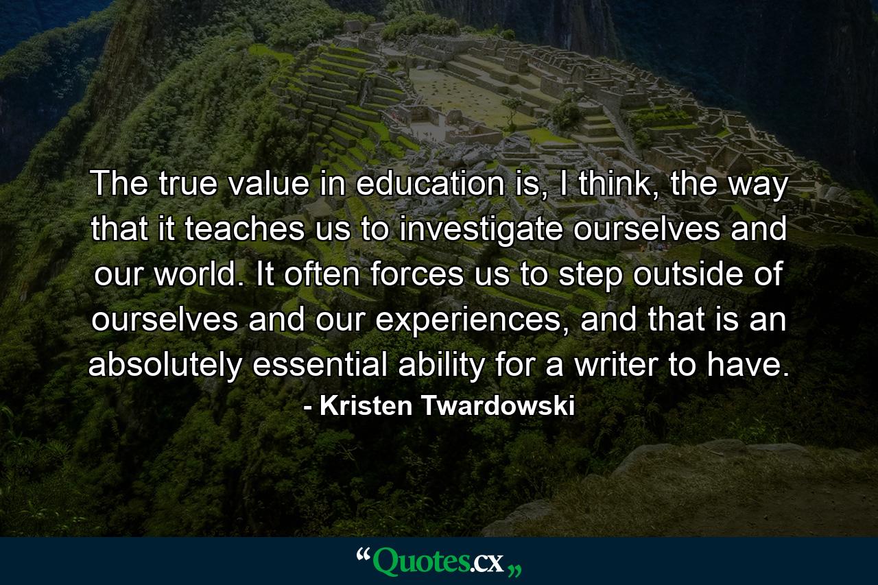 The true value in education is, I think, the way that it teaches us to investigate ourselves and our world. It often forces us to step outside of ourselves and our experiences, and that is an absolutely essential ability for a writer to have. - Quote by Kristen Twardowski