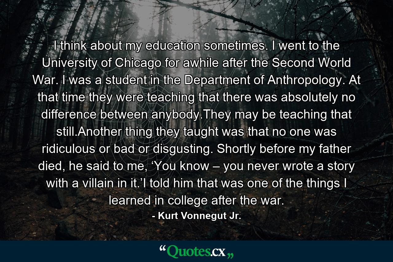 I think about my education sometimes. I went to the University of Chicago for awhile after the Second World War. I was a student in the Department of Anthropology. At that time they were teaching that there was absolutely no difference between anybody.They may be teaching that still.Another thing they taught was that no one was ridiculous or bad or disgusting. Shortly before my father died, he said to me, ‘You know – you never wrote a story with a villain in it.’I told him that was one of the things I learned in college after the war. - Quote by Kurt Vonnegut Jr.