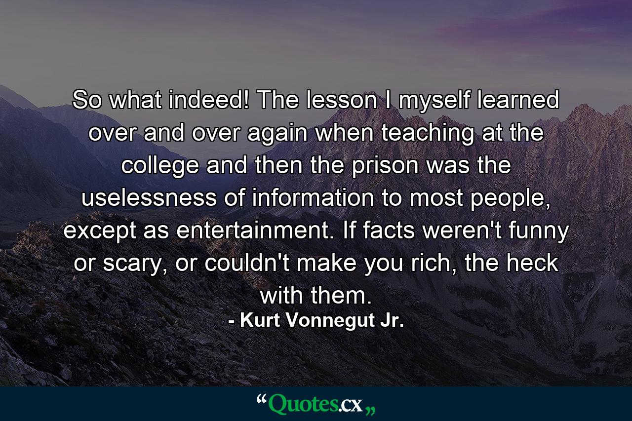 So what indeed! The lesson I myself learned over and over again when teaching at the college and then the prison was the uselessness of information to most people, except as entertainment. If facts weren't funny or scary, or couldn't make you rich, the heck with them. - Quote by Kurt Vonnegut Jr.