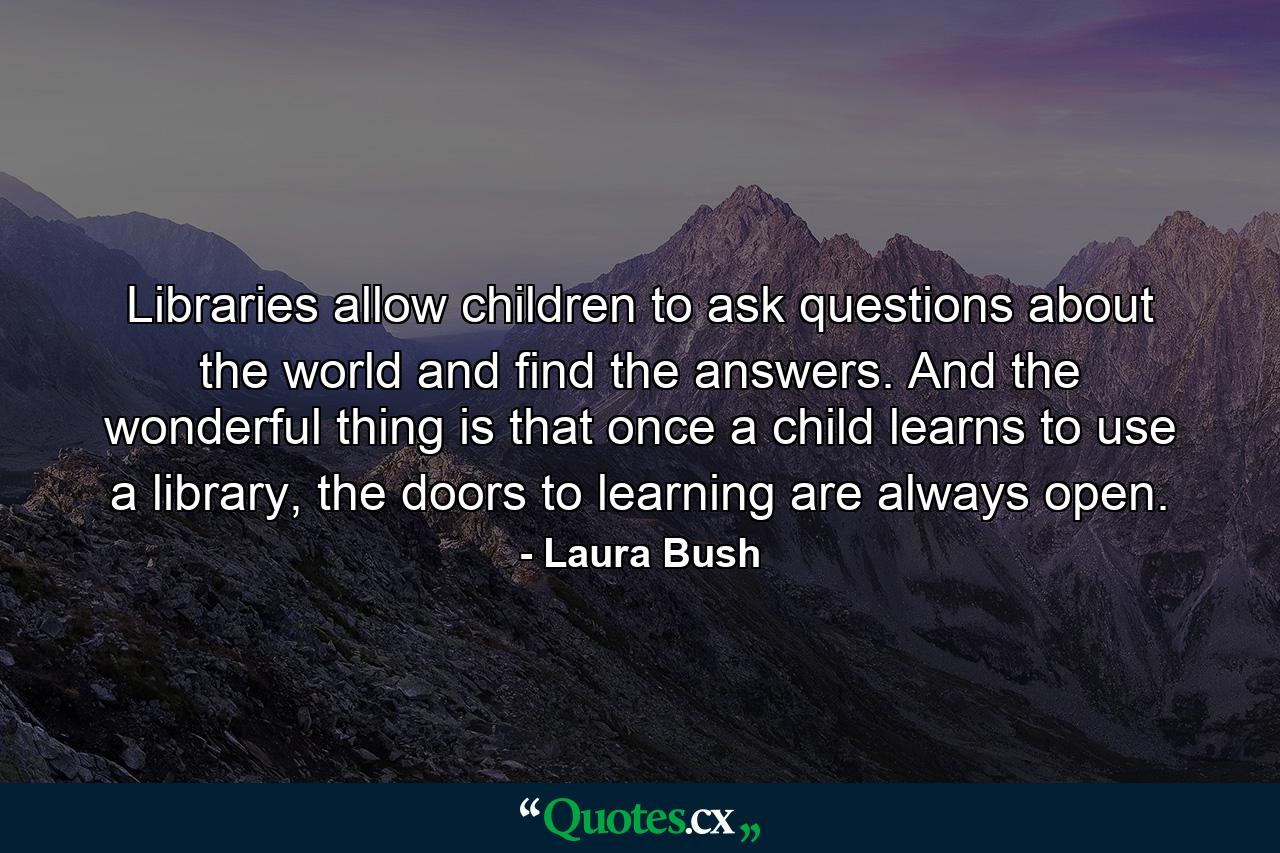 Libraries allow children to ask questions about the world and find the answers. And the wonderful thing is that once a child learns to use a library, the doors to learning are always open. - Quote by Laura Bush