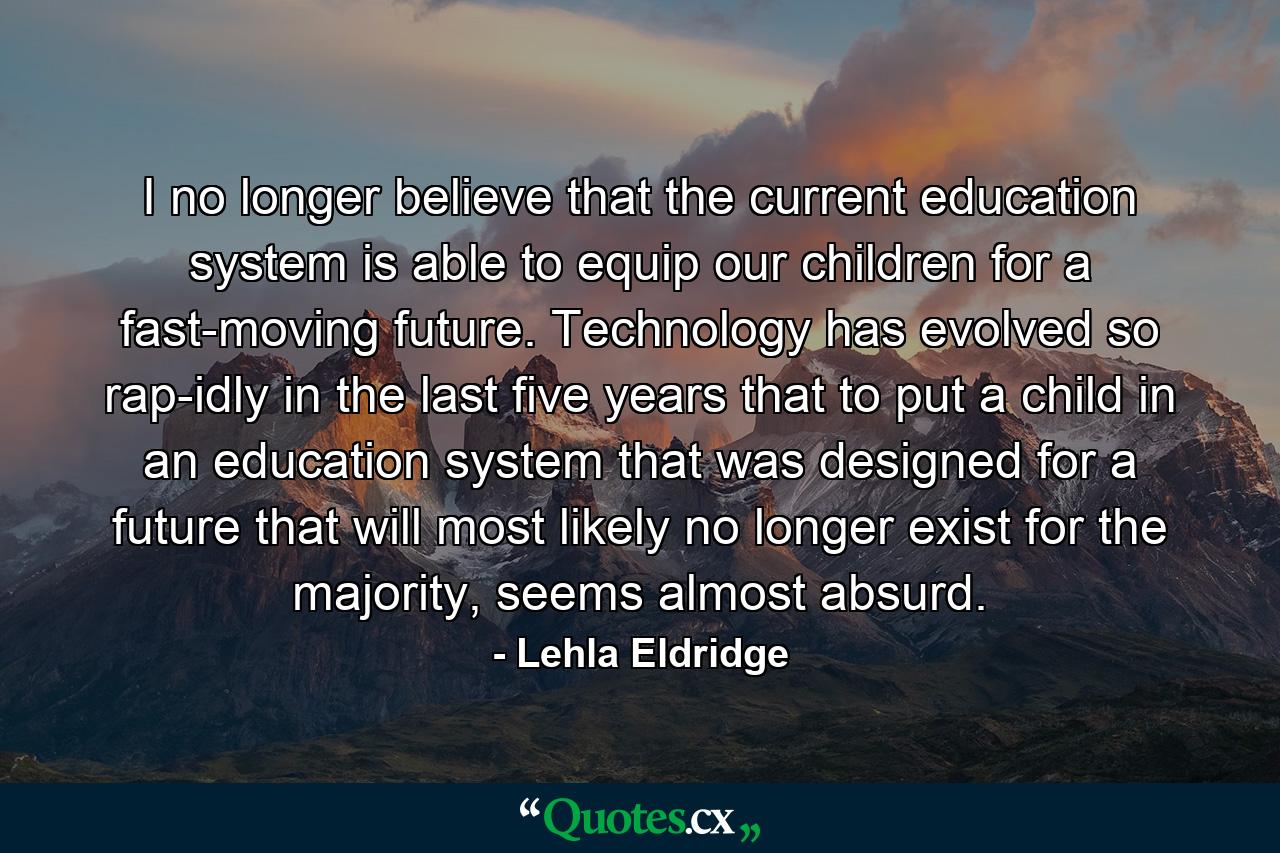 I no longer believe that the current education system is able to equip our children for a fast-moving future. Technology has evolved so rap-idly in the last five years that to put a child in an education system that was designed for a future that will most likely no longer exist for the majority, seems almost absurd. - Quote by Lehla Eldridge