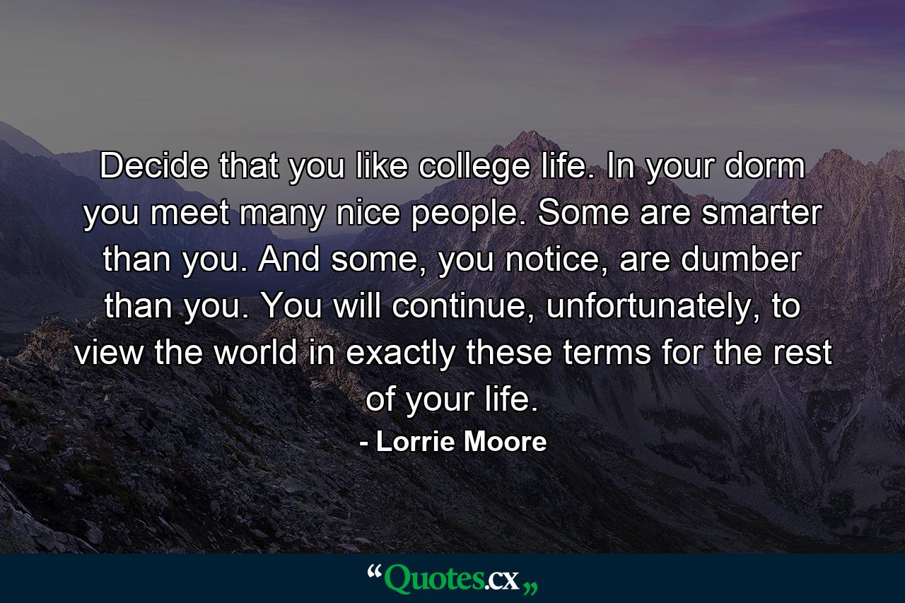 Decide that you like college life. In your dorm you meet many nice people. Some are smarter than you. And some, you notice, are dumber than you. You will continue, unfortunately, to view the world in exactly these terms for the rest of your life. - Quote by Lorrie Moore