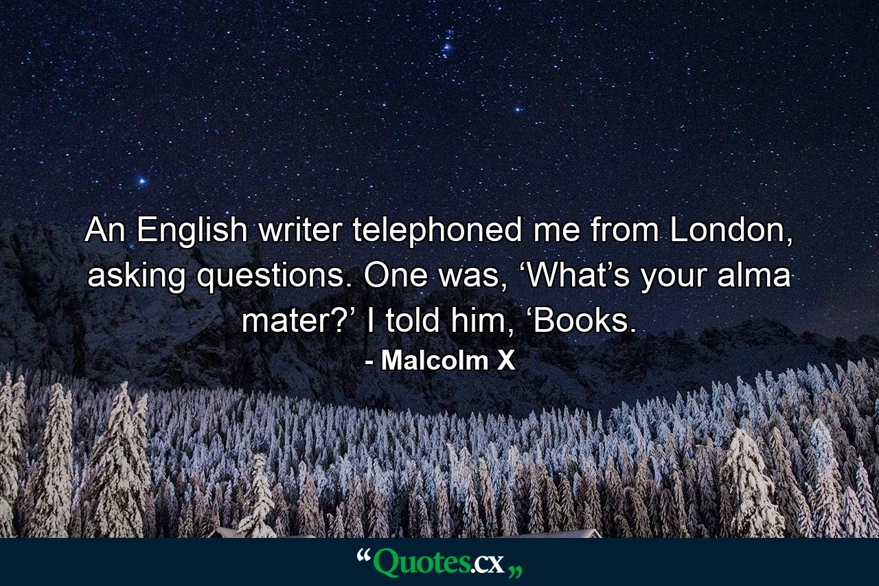 An English writer telephoned me from London, asking questions. One was, ‘What’s your alma mater?’ I told him, ‘Books. - Quote by Malcolm X