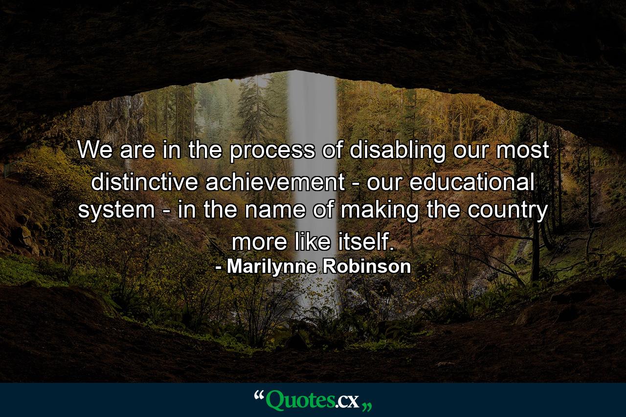 We are in the process of disabling our most distinctive achievement - our educational system - in the name of making the country more like itself. - Quote by Marilynne Robinson