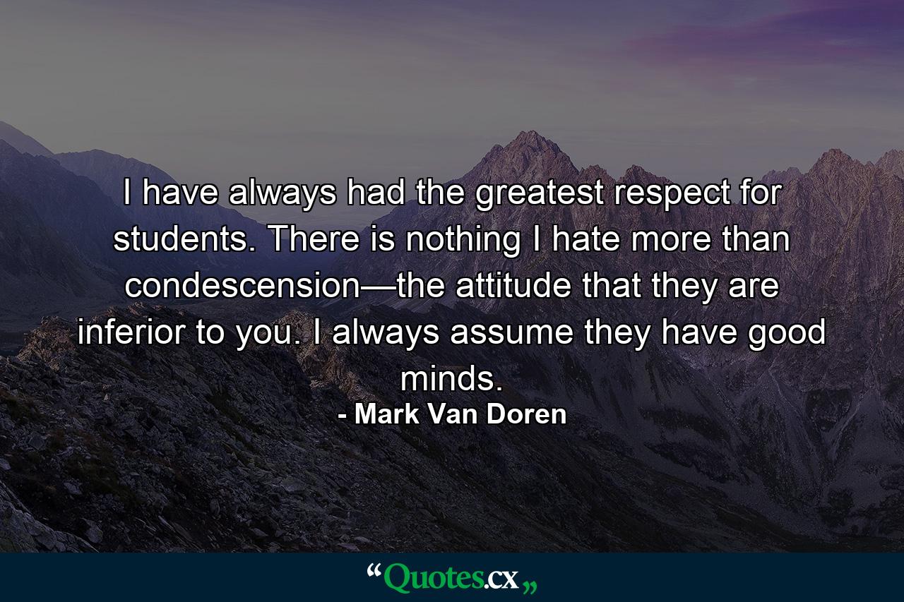 I have always had the greatest respect for students. There is nothing I hate more than condescension—the attitude that they are inferior to you. I always assume they have good minds. - Quote by Mark Van Doren