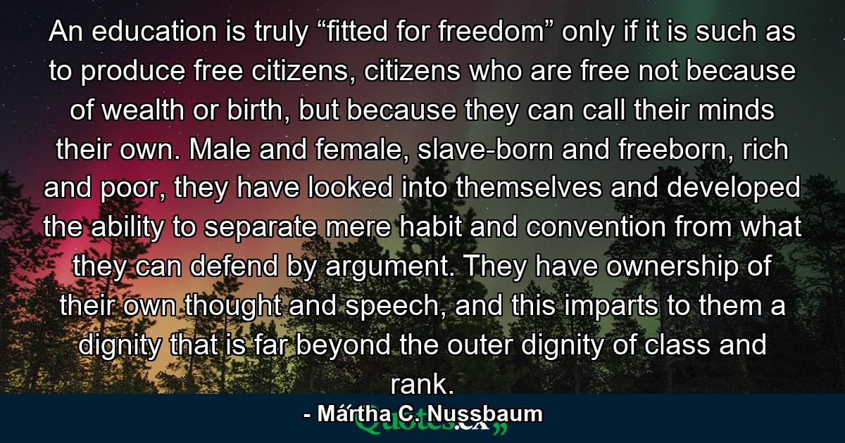 An education is truly “fitted for freedom” only if it is such as to produce free citizens, citizens who are free not because of wealth or birth, but because they can call their minds their own. Male and female, slave-born and freeborn, rich and poor, they have looked into themselves and developed the ability to separate mere habit and convention from what they can defend by argument. They have ownership of their own thought and speech, and this imparts to them a dignity that is far beyond the outer dignity of class and rank. - Quote by Martha C. Nussbaum