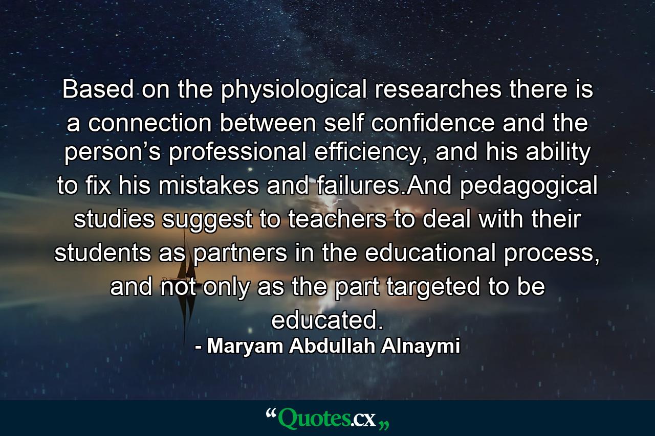 Based on the physiological researches there is a connection between self confidence and the person’s professional efficiency, and his ability to fix his mistakes and failures.And pedagogical studies suggest to teachers to deal with their students as partners in the educational process, and not only as the part targeted to be educated. - Quote by Maryam Abdullah Alnaymi