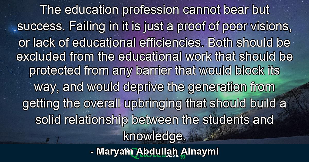 The education profession cannot bear but success. Failing in it is just a proof of poor visions, or lack of educational efficiencies. Both should be excluded from the educational work that should be protected from any barrier that would block its way, and would deprive the generation from getting the overall upbringing that should build a solid relationship between the students and knowledge. - Quote by Maryam Abdullah Alnaymi