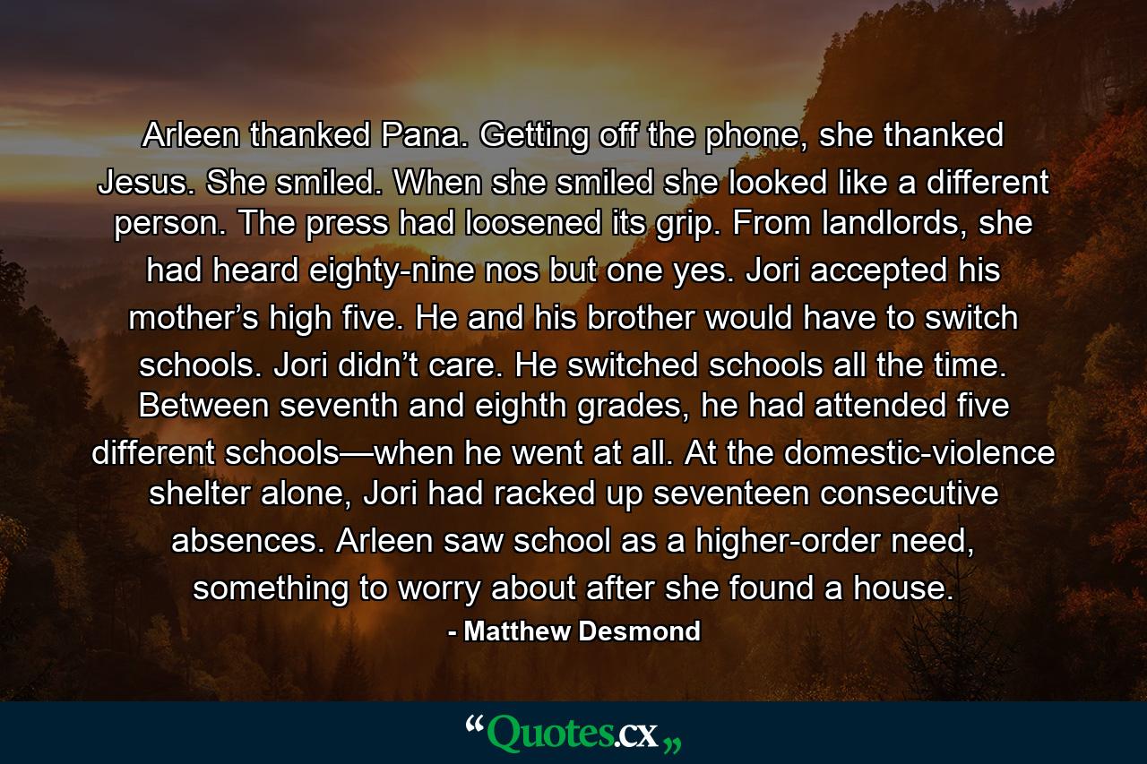 Arleen thanked Pana. Getting off the phone, she thanked Jesus. She smiled. When she smiled she looked like a different person. The press had loosened its grip. From landlords, she had heard eighty-nine nos but one yes. Jori accepted his mother’s high five. He and his brother would have to switch schools. Jori didn’t care. He switched schools all the time. Between seventh and eighth grades, he had attended five different schools—when he went at all. At the domestic-violence shelter alone, Jori had racked up seventeen consecutive absences. Arleen saw school as a higher-order need, something to worry about after she found a house. - Quote by Matthew Desmond