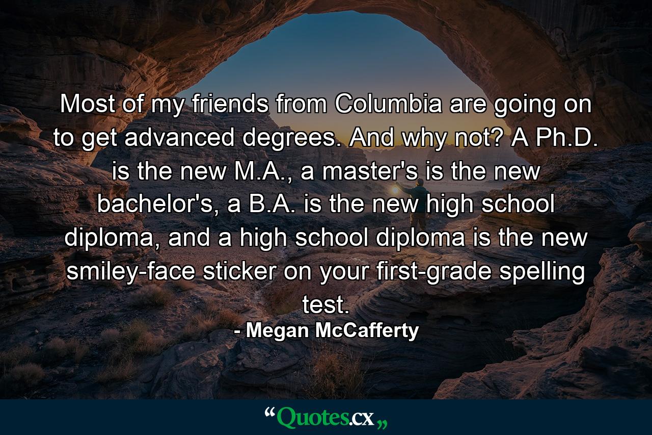 Most of my friends from Columbia are going on to get advanced degrees. And why not? A Ph.D. is the new M.A., a master's is the new bachelor's, a B.A. is the new high school diploma, and a high school diploma is the new smiley-face sticker on your first-grade spelling test. - Quote by Megan McCafferty