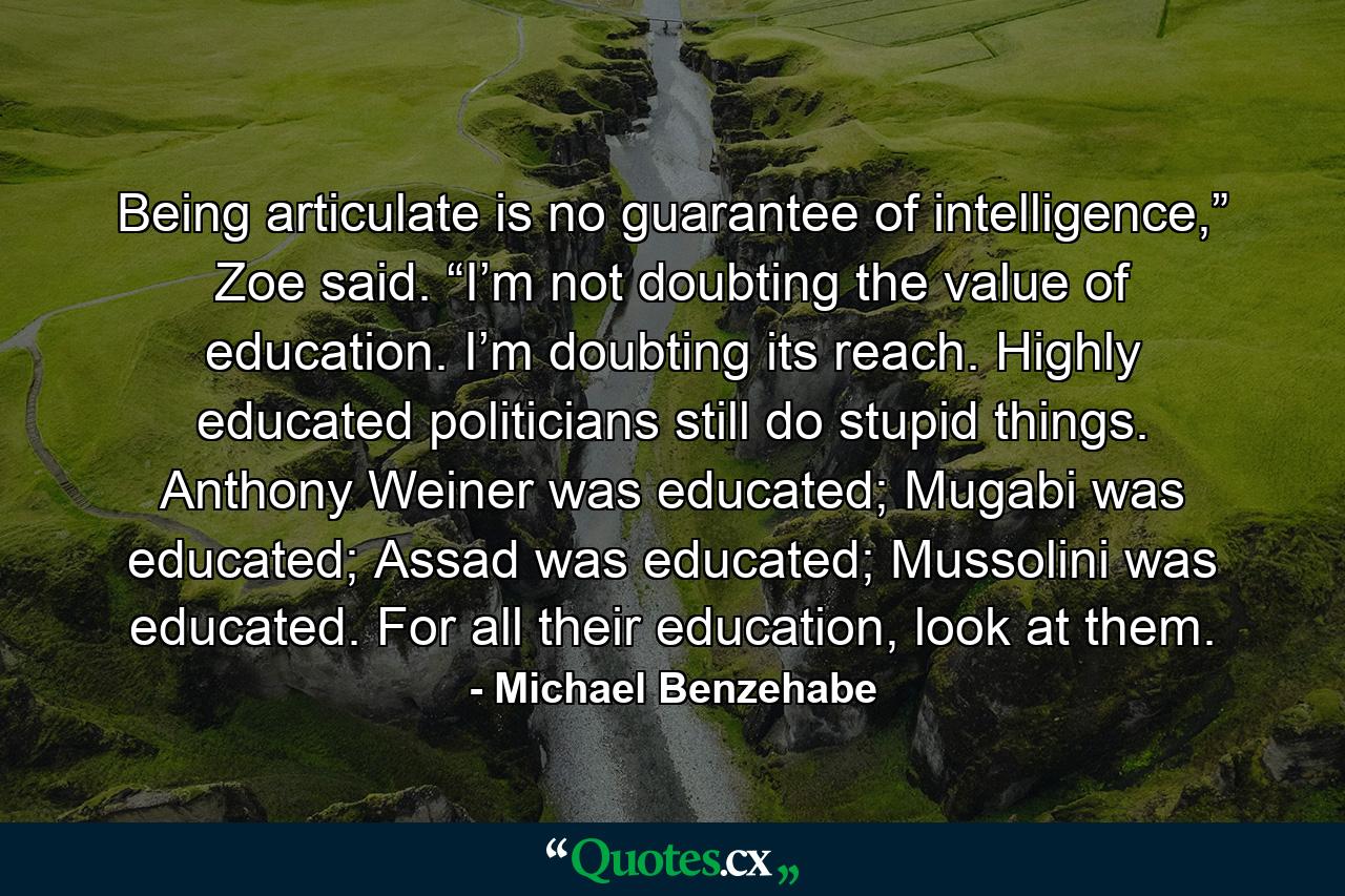 Being articulate is no guarantee of intelligence,” Zoe said. “I’m not doubting the value of education. I’m doubting its reach. Highly educated politicians still do stupid things. Anthony Weiner was educated; Mugabi was educated; Assad was educated; Mussolini was educated. For all their education, look at them. - Quote by Michael Benzehabe