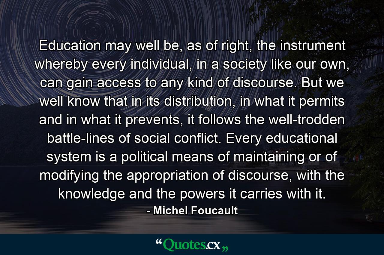 Education may well be, as of right, the instrument whereby every individual, in a society like our own, can gain access to any kind of discourse. But we well know that in its distribution, in what it permits and in what it prevents, it follows the well-trodden battle-lines of social conflict. Every educational system is a political means of maintaining or of modifying the appropriation of discourse, with the knowledge and the powers it carries with it. - Quote by Michel Foucault